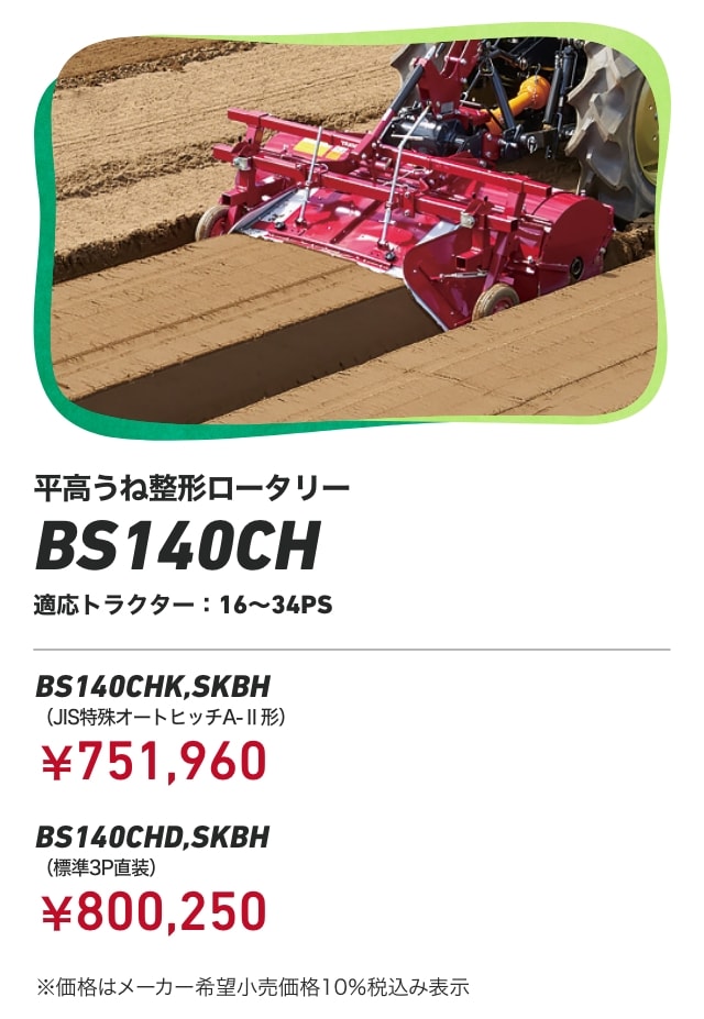 平高うね整形ロータリー BS140CH 適応トラクター：16～34PS BS140CHK,SKBH（JIS特殊オートヒッチA-Ⅱ形）：￥751,960 BS140CHD,SKBH（標準3P直装）：￥800,250 ※価格はメーカー希望小売価格10％税込み表示