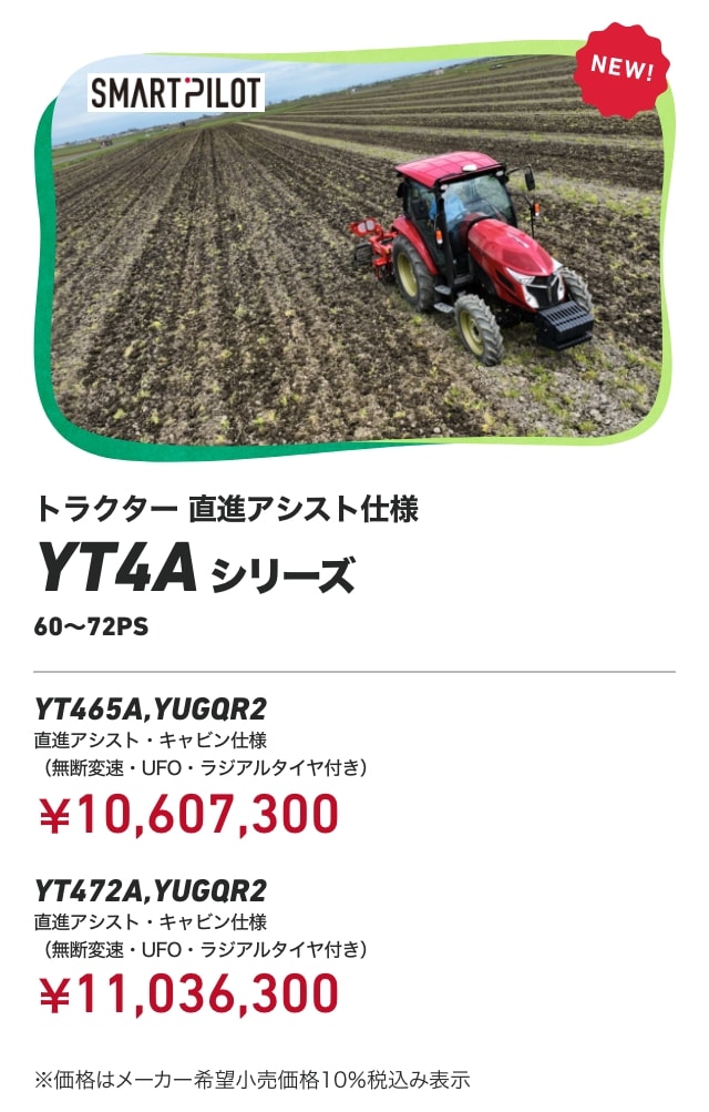 トラクター 直進アシスト仕様 YT4Aシリーズ 60～72PS YT465A,YUGQR2 直進アシスト・キャビン仕様 （無断変速・UFO・ラジアルタイヤ付き） ¥10,607,300 YT472A,YUGQR2 直進アシスト・キャビン仕様（無断変速・UFO・ラジアルタイヤ付き）：￥11,036,300 ※価格はメーカー希望小売価格10%税込み表示