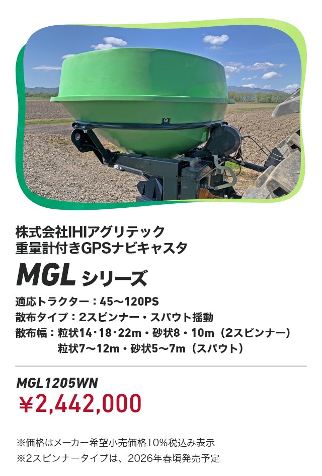 株式会社IHIアグリテック 重量計付きGPSナビキャスタ MGLシリーズ 適応トラクター:45～120PS 散布タイプ：2スピンナー・スパウト揺動 散布幅:粒状14・18・22m・砂状8・10m（2スピンナー） 粒状7～12m・砂状5～7m（スパウト） MGL1205WN：￥2,442,000 ※価格はメーカー希望小売価格10％税込み表示 ※2スピンナータイプは、2026年春頃発売予定