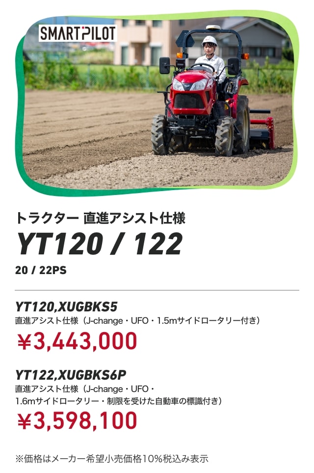 トラクター 直進アシスト仕様 YT120/122 20/22PS YT120,XUGBKS5 直進アシスト仕様（J-change・UFO・1.5mサイドロータリー付き）：￥3,443,000 YT122,XUGBKS6P 直進アシスト仕様（J-change・UFO・1.6mサイドロータリー・制限を受けた自動車の標識付き）：￥3,598,100 ※価格はメーカー希望小売価格10％税込み表示