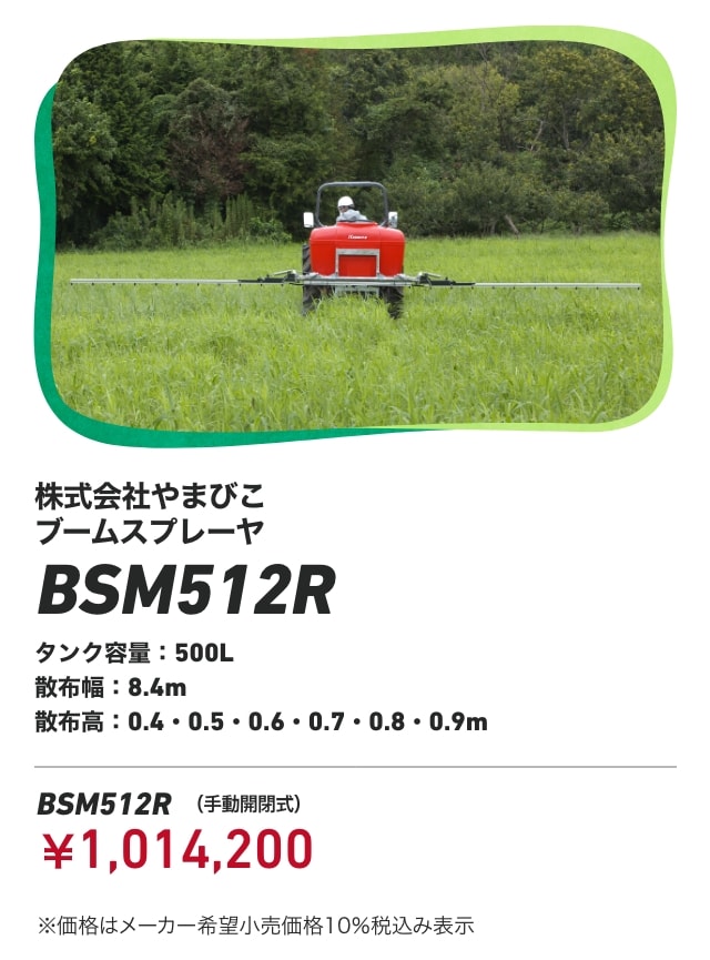 株式会社やまびこ ブームスプレーヤ BSM512R タンク容量：500L 散布幅：8.4m 散布高：0.4・0.5・0.6・0.7・0.8・0.9m BSM512R（手動開閉式）：￥1,014,200 ※価格はメーカー希望小売価格10％税込み表示