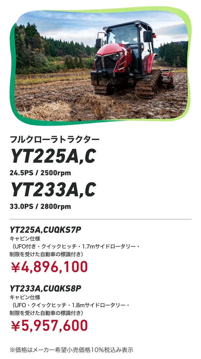 フルクローラトラクター YT225A,C（24.5PS/2500rpm） YT233A,C（33.0PS/2800rpm） YT225A,CUQKS7P キャビン仕様（UFO付き・クイックヒッチ・1.7mサイドロータリー・制限を受けた自動車の標識付き）：￥4,896,100 YT233A,CUQKS8P キャビン仕様（UFO・クイックヒッチ・1.8mサイドロータリー・制限を受けた自動車の標識付き）：￥5,957,600 ※価格はメーカー希望小売価格10％税込み表示