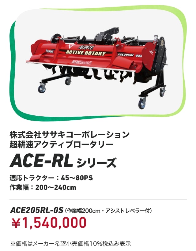 株式会社ササキコーポレーション 超耕速アクティブロータリー ACE-RLシリーズ 適応トラクター：45～80PS 作業幅：200～240cm ACE205RL-0S（作業幅200cm・アシストレベラー付）：￥1,540,000 ※価格はメーカー希望小売価格10％税込み表示