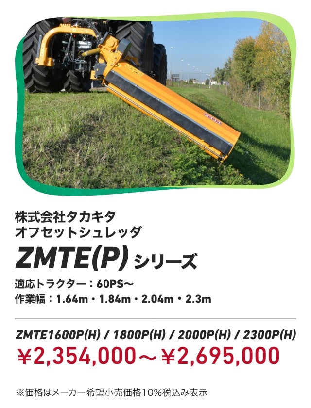 株式会社タカキタ オフセットシュレッダ ZMTE(P)シリーズ 適応トラクター：60PS～ 作業幅：1.64m・1.84m・2.04m・2.3m ZMTE1600P(H) / 1800P(H) / 2000P(H) / 2300P（H）：￥2,354,000～￥2,695,000 ※価格はメーカー希望小売価格10％税込み表示