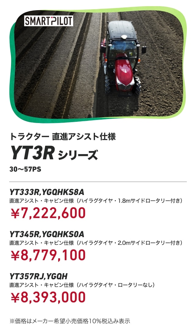 トラクター 直進アシスト仕様 YT3Rシリーズ（30～57PS） YT333R,YGQHKS8A 直進アシスト・キャビン仕様（ハイラグタイヤ・1.8mサイドロータリー付き）：￥7,222,600 YT345R,YGQHKS0A 直進アシスト・キャビン仕様（ハイラグタイヤ・2.0mサイドロータリー付き）：￥8,779,100 YT357RJ,YGQH 直進アシスト・キャビン仕様（ハイラグタイヤ・ロータリーなし）：￥8,393,000 ※価格はメーカー希望小売価格10％税込み表示