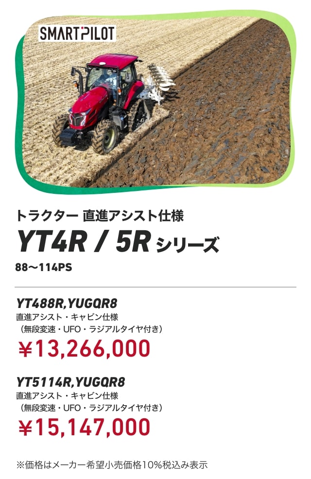 トラクター 直進アシスト仕様 YT4R/5Rシリーズ 88～114PS YT488R,YUGQR8 直進アシスト・キャビン仕様（無段変速・UFO・ラジアルタイヤ付き）：￥13,266,000 YT5114R,YUGQR8 直進アシスト・キャビン仕様（無段変速・UFO・ラジアルタイヤ付き）：￥15,147,000 ※価格はメーカー希望小売価格10％税込み表示