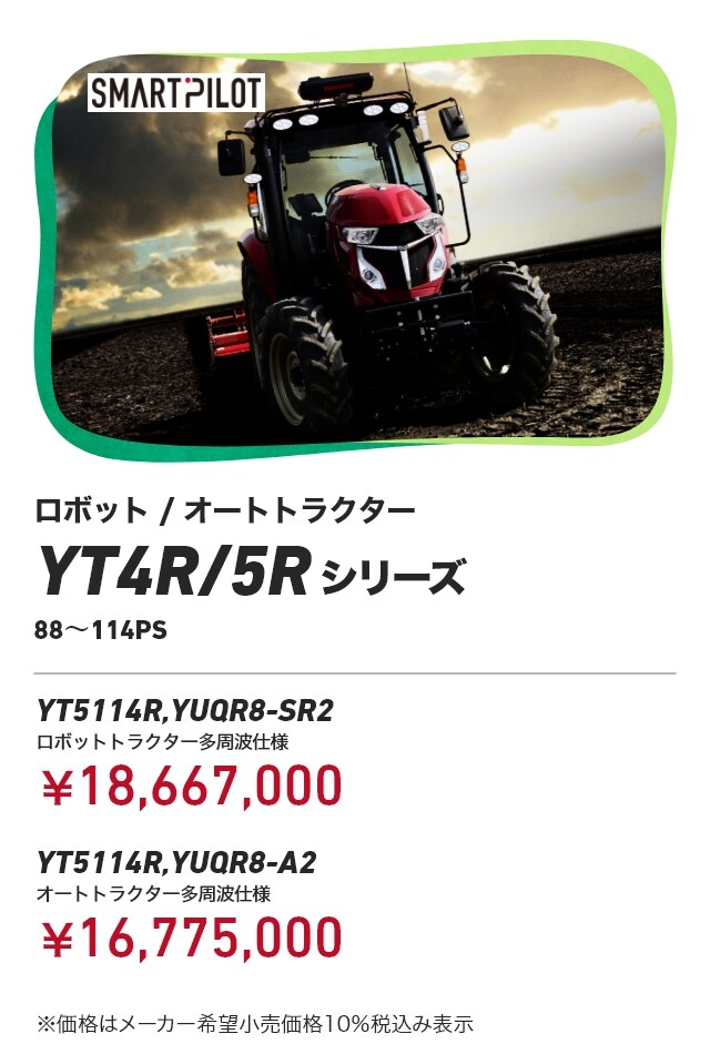 ロボット/オートトラクター YT4R/5Rシリーズ 88～114PS 114PS YT5114R,YUQR8-SR2 ロボットトラクター多周波仕様：¥18,667,000 YT5114R,YUQR8-A2　オートトラクター多周波仕様：¥16,775,000 ※価格はメーカー希望小売価格10％税込み表示