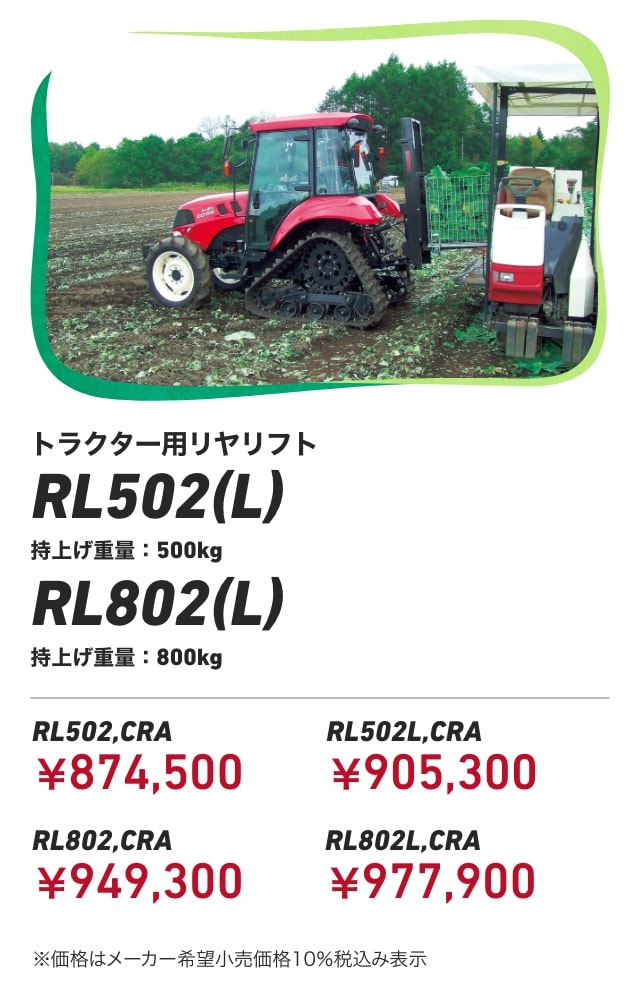 トラクター用リヤリフト RL502(L) 持上げ重量:500kg RL802(L) 持上げ重量:800kg RL502,CRA：￥874,500 RL502L,CRA：￥905,300 RL802,CRA：￥949,300 RL802L,CRA：￥977,900 ※価格はメーカー希望小売価格10％税込み表示