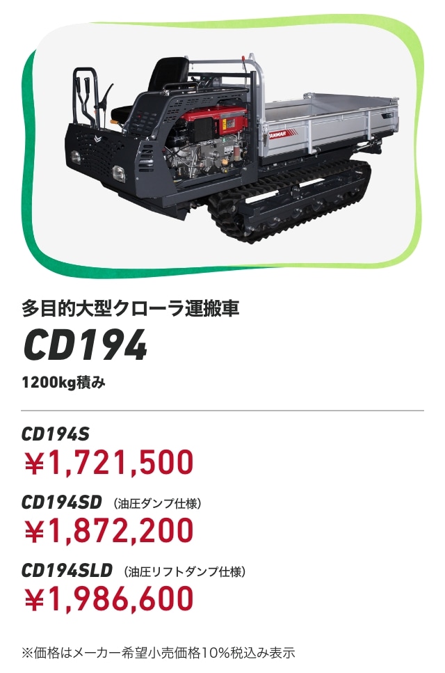 多目的大型クローラ運搬車CD194 1200kg積み CD194S：￥1,721,500 CD194SD （油圧ダンプ仕様）：￥1,872,200 CD194SLD （油圧リフトダンプ仕様）：￥1,986,600 ※価格はメーカー希望小売価格10％税込み表示