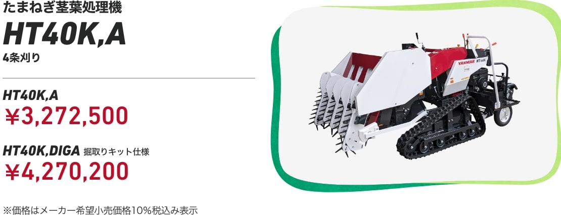 たまねぎ茎葉処理機 HT40K,A 4条刈り HT40K,A:¥3,272,500 HT40K,DIGS(掘取りキット仕様):¥4,270,200 ※価格はメーカー希望小売価格10%税込み表示