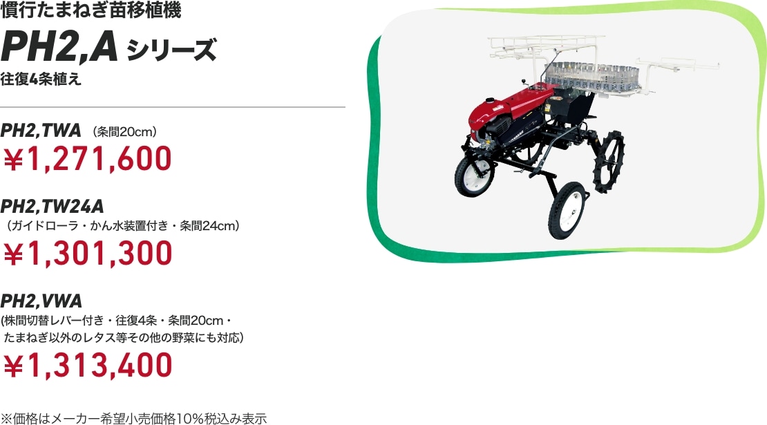 慣行たまねぎ苗移植機 PH2,Aシリーズ 往復4条植え PH2,TWA (条間20cm):¥1,271,600 PH2,TW24A (ガイドローラ・かん水装置付き・条間24cm):¥1,301,300 PH2,VWA (株間切替レバー付き・往復4条・条間20cm・たまねぎ以外のレタス等その他の野菜にも対応):¥1,313,400 ※価格はメーカー希望小売価格10%税込み表示