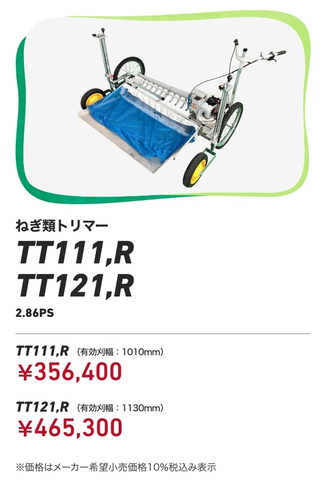 ねぎ類トリマー TT111,R TT121,R 対応作物：たまねぎ・ねぎ（葉先のカット）・ベビーリーフ（収穫） TT111,R(有効刈幅：1010mm）：￥356,400 TT121,R(有効刈幅：1130mm)：￥465,300 ※価格はメーカー希望小売価格10％税込み表示