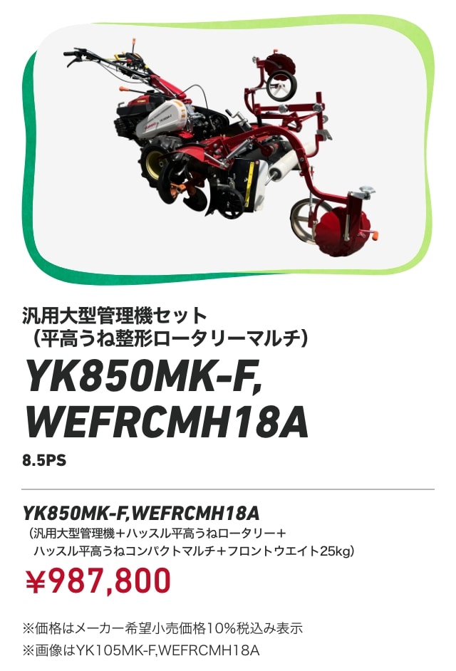 汎用大型管理機セット（平高うね整形ロータリーマルチ） YK850MK-F,WEFRCMH18A（8.5PS） YK850MK-F,WEFRCMH18A（汎用大型管理機＋ハッスル平高うねロータリー＋ハッスル平高うねコンパクトマルチ＋フロントウエイト25kg）：￥987,800 ※価格はメーカー希望小売価格10％税込み表示 ※画像はYK105MK-F,WEFRCMH18A