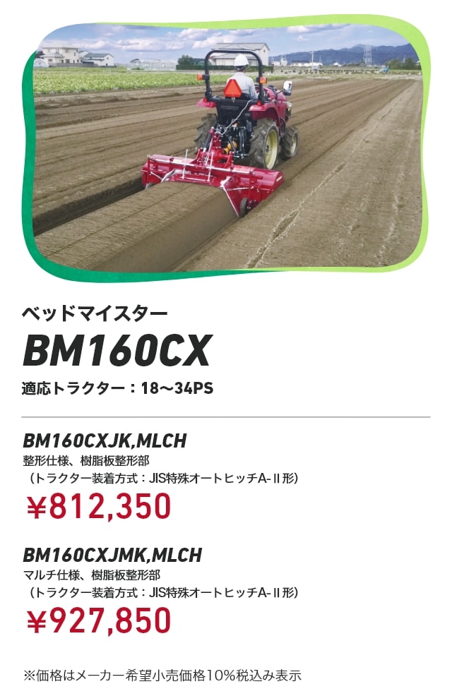 ベッドマイスター BM160CX 適応トラクター：18～34PS BM160CXJK,MLCH 整形仕様、樹脂板整形部（トラクター装着方式：JIS特殊オートヒッチA-Ⅱ形）：￥812,350 BM160CXJMK,MLCHマルチ仕様、樹脂板整形部（トラクター装着方式：JIS特殊オートヒッチA-Ⅱ形）：￥927,850 ※価格はメーカー希望小売価格 10%税込み表示