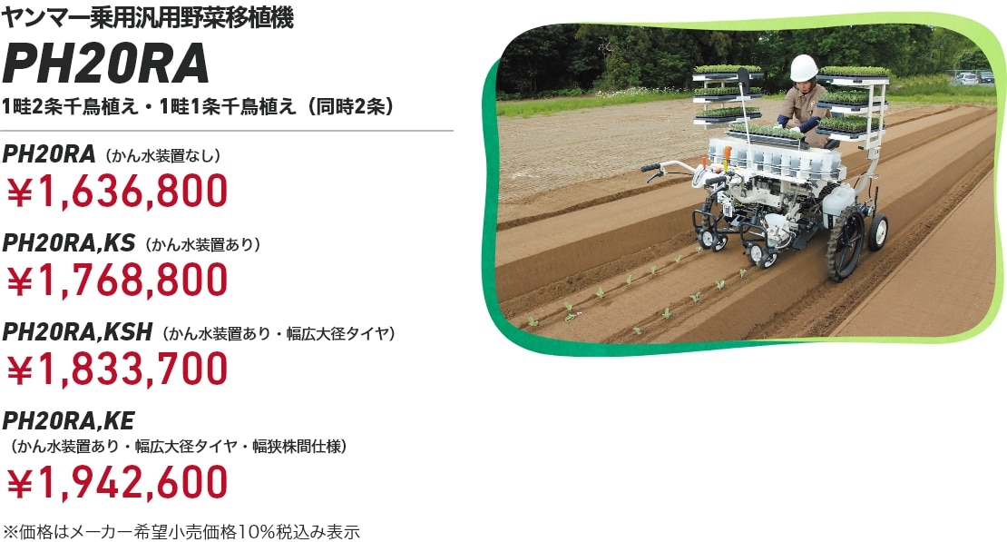 ヤンマー乗用汎用野菜移植機 PH20RA 1畦2条千鳥植え・1畦1条千鳥植え(同時2条) PH20RA(かん水装置なし):¥1,636,800 PH20RA,KS(かん水装置あり):¥1,768,800 PH20RA,KSH(かん水装置あり・幅広大径タイヤ):¥1,833,700 PH20RA,KE(かん水装置あり・幅広大径タイヤ・幅狭株間仕様):¥1,942,600 ※価格はメーカー希望小売価格10%税込み表示