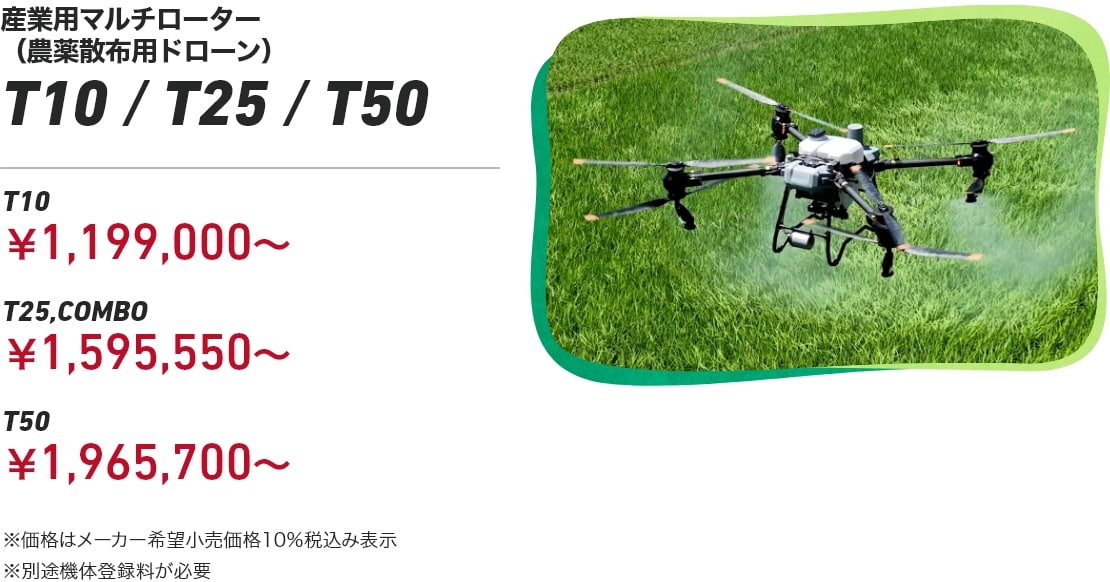 産業用マルチローター(農薬散布用ドローン) T10/T25/T50 T10:¥1,199,000~ T25:¥1,595,550~ T50:¥1,965,700~ ※価格はメーカー希望小売価格10%税込み表示 ※別途機体登録料が必要