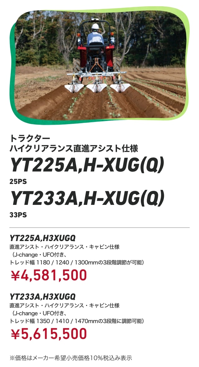 トラクターハイクリアランス直進アシスト仕様 YT225A,H-XUG(Q) 25PS YT233A,H-XUG(Q) 33PS YT225A,H3XUGQ 直進アシスト・ハイクリアランス・キャビン仕様（J-change・UFO付き、トレッド幅 1180/1240/1300mmの3段階調節が可能）：￥4,581,500 YT233A,H3XUGQ 直進アシスト・ハイクリアランス・キャビン仕様（J-change・UFO付き、トレッド幅 1350/1410/1470mmの3段階に調節可能）：￥5,615,500 ※価格はメーカー希望小売価格10％税込み表示