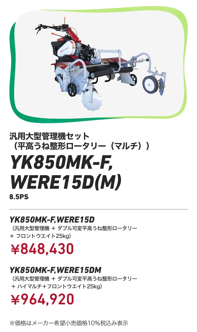 汎用大型管理機セット（平高うね整形ロータリー（マルチ）） YK850MK-F,WERE15D（M） 8.5PS YK850MK-F,WERE15D （汎用大型管理機+ダブル可変平高うね整形ロータリー＋フロントウエイト25kg）：￥848,430 YK850MK-F,WERE15DM （汎用大型管理機+ダブル可変平高うね整形ロータリー＋ハイマルチ＋フロントウエイト25kg）：￥964,920 ※価格はメーカー希望小売価格10％税込み表示
