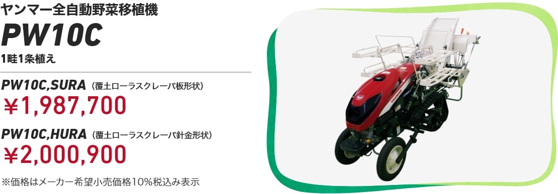 ヤンマー全自動野菜移植機PW10C 1畦1条植え PW10C,SURA(覆土ローラスクレーパ板形状):¥1,987,700 PW10C,HURA(覆土ローラスクレーパ針金形状):¥2,000,900 ※価格はメーカー希望小売価格10%税込み表示