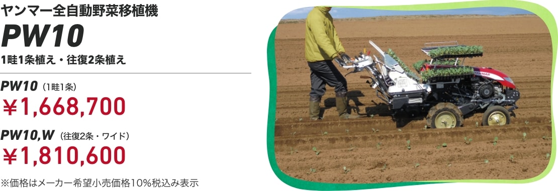 ヤンマー全自動野菜移植機 PW10 1畦1条植え・往復2条植え PW10(1畦1条)¥1,668,700 PW10,W(往復2条・ワイド)¥1,810,600 ※価格はメーカー希望小売価格 10%税込み表示