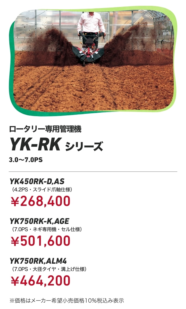 ロータリー専用管理機YK-RKシリーズ 3.0～7.0PS YK450RK-D,AS（4.2PS・スライド爪軸仕様）：￥268,400 YK750RK-K,AGE（7.0PS・ネギ専用機・セル仕様）：￥501,600 YK750RK,ALM4（7.0PS・大径タイヤ・溝上げ仕様）：￥464,200 ※価格はメーカー希望小売価格10％税込み表示