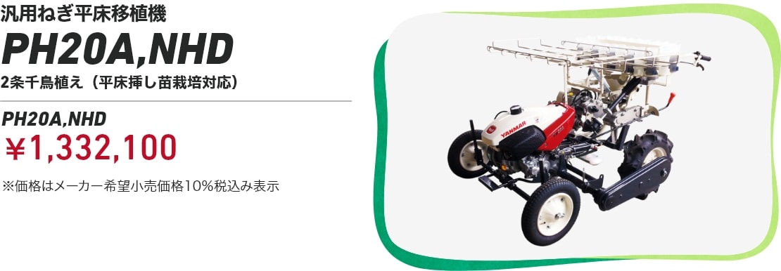 汎用ねぎ平床移植機 PH20A,NHD 2条千鳥植え(平床挿し苗栽培対応）PH20A,NHD：￥1,332,100 ※価格はメーカー希望小売価格10％税込み表示