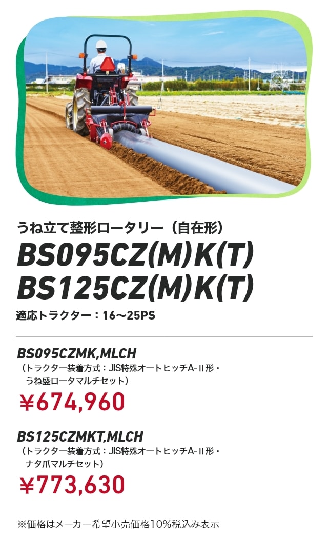 うね立て整形ロータリー（自在形） BS095CZ（M）K（T） / BS125CZ（M）K（T） 適応トラクター：16～25PS BS095CZMK,MLCH（トラクター装着方式：JIS特殊オートヒッチA-Ⅱ形・うね盛ロータマルチセット）：￥674,960 BS125CZMKT,MLCH トラクター装着方式：JIS特殊オートヒッチA-Ⅱ形・ナタ爪マルチセット）：￥773,630 ※価格はメーカー希望小売価格10%税込み表示