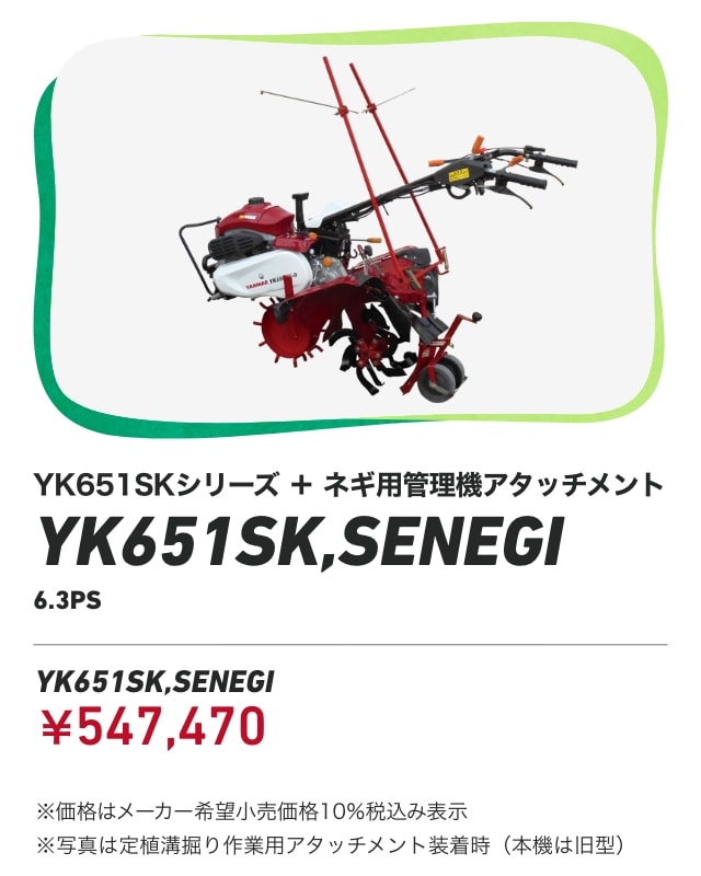 YK651SKシリーズ＋ネギ用管理機アタッチメント YK651SK,SENEGI 6.3PS YK651SK,SENEGI：￥547,470 ※価格はメーカー希望小売価格10％税込み表示 ※写真は定植溝掘り作業用アタッチメント装着時（本機は旧型）