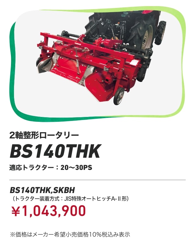 2軸整形ロータリー BS140THK 適応トラクター：20～30PS BS140THK,SKBH（トラクター装着方式：JIS特殊オートヒッチA-Ⅱ形）：￥1,043,900 ※価格はメーカー希望小売価格 10%税込み表示