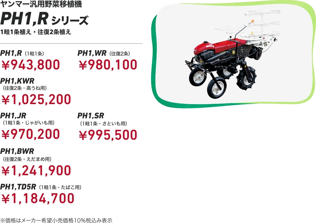 ヤンマー汎用野菜移植機 PH1,Rシリーズ 1畦1条植え・往復2条植え PH1,R(標準・1畦1条):¥943,800 PH1,WR(往復2条):¥980,100 PH1,KWR(往復2条・高うね用):¥1,025,200 PH1,JR(1畦1条・じゃがいも用):¥970,200 PH1,SR(1畦1条・さといも用):¥995,500 PH1,BWR(往復2条・えだまめ用):¥1,241,900 PH1,TD5R(1畦1条・たばこ用):¥1,184,700 ※価格はメーカー希望小売価格 10%税込み表示