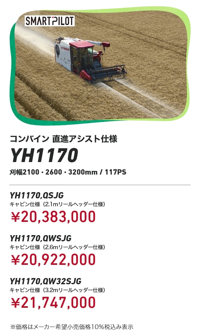 コンバイン 直進アシスト仕様 YH1170 刈幅2100・2600・3200mm/117PSYH1170,QSJG キャビン仕様（2.1mリールヘッダー仕様）：￥20,383,000 YH1170,QWSJG キャビン仕様（2.6mリールヘッダー仕様）：￥20,922,000 YH1170,QW32SJG キャビン仕様（3.2mリールヘッダー仕様）：￥21,747,000 ※価格はメーカー希望小売価格10％税込み表示