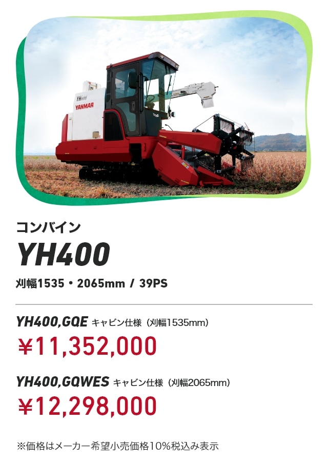 コンバイン YH400 刈幅1535・2065mm/39PS YH400,GQE キャビン仕様（刈幅1535mm）：￥11,352,000 YH400,GQWES キャビン仕様（刈幅2065mm）：￥12,298,000 ※価格はメーカー希望小売価格10％税込み表示