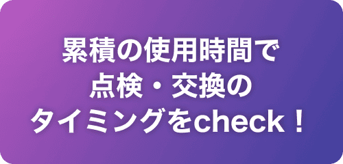 累積の使用時間で点検・交換のタイミングをcheck！