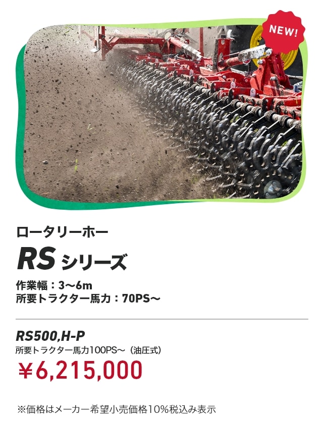 ロータリーホー RSシリーズ 作業幅：3～6m 所要トラクター⾺⼒：70PS～ RS500,H-P 所要トラクター馬力100PS～（油圧式）：￥6,215,000 ※価格はメーカー希望小売価格10％税込み表示