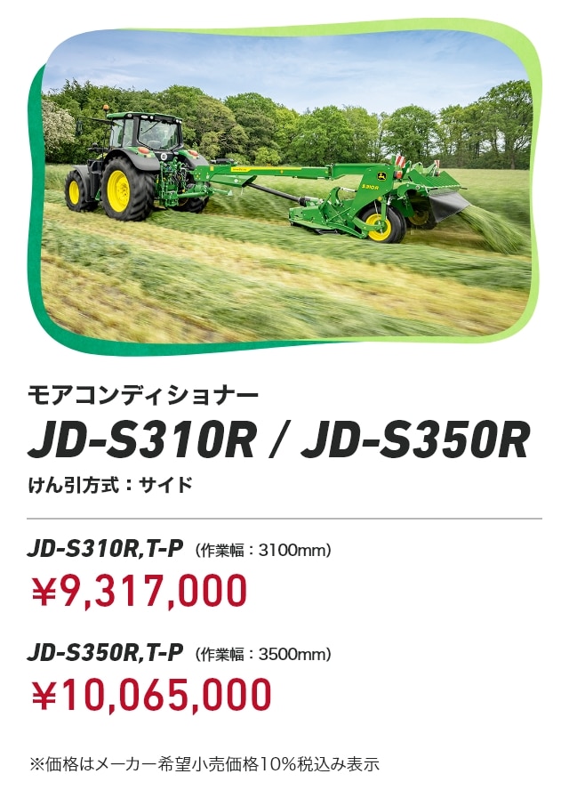 ジョンディア モアコンディショナー JD-S310R/JD-S350R けん引方式：サイド JD-S310R,T-P（作業幅：3100mm）：￥9,317,000 JD-S350R,T-P（作業幅：3500mm）：￥10,065,000 ※価格はメーカー希望小売価格10％税込み表示