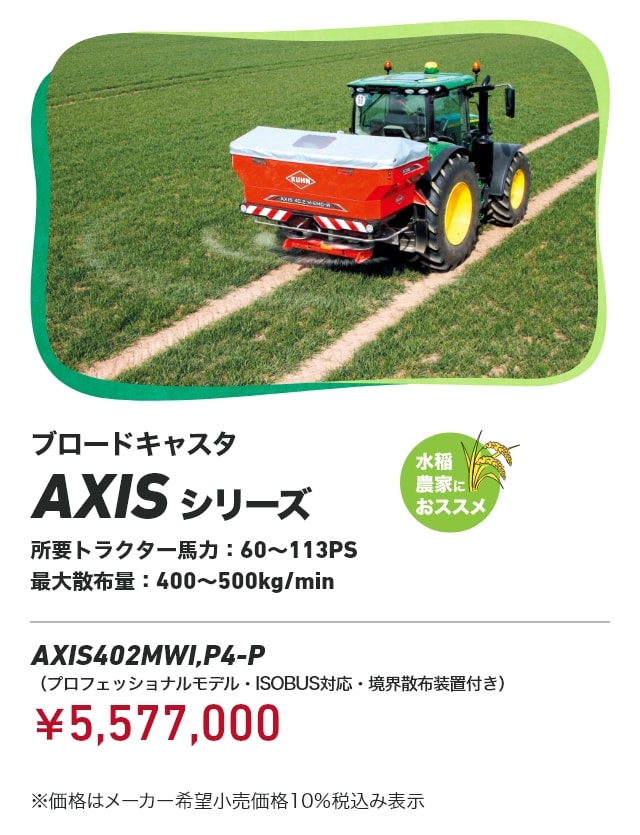 ブロードキャスタ AXIS シリーズ 水稲農家におススメ 所要トラクター馬力：60～113PS 最大散布量:400～500kg/min AXIS402MWI,P4-P（プロフェッショナルモデル・ISOBUS対応・境界散布装置付き）：￥5,577,000 ※価格はメーカー希望小売価格10%税込み表示