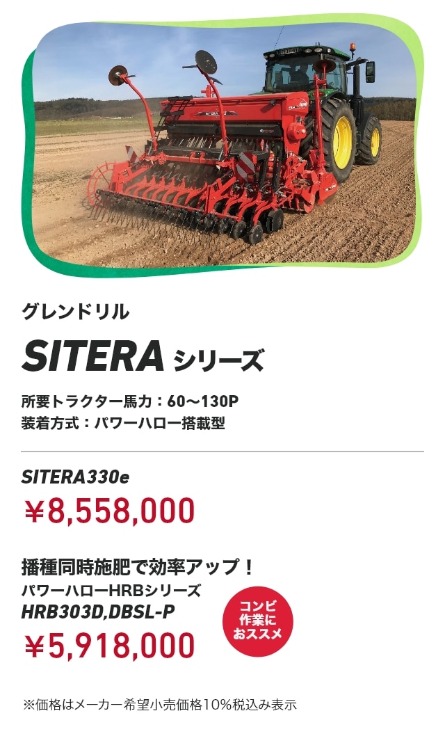 グレンドリル SITERAシリーズ 所要トラクター⾺⼒：60～130P 装着方式：パワーハロー搭載型 SITERA330e：￥8,558,000 播種同時施肥で効率アップ！ パワーハローHRBシリーズ HRB303D,DBSL-P：￥5,918,000（コンビ作業におススメ） ※価格はメーカー希望小売価格10％税込み表示
