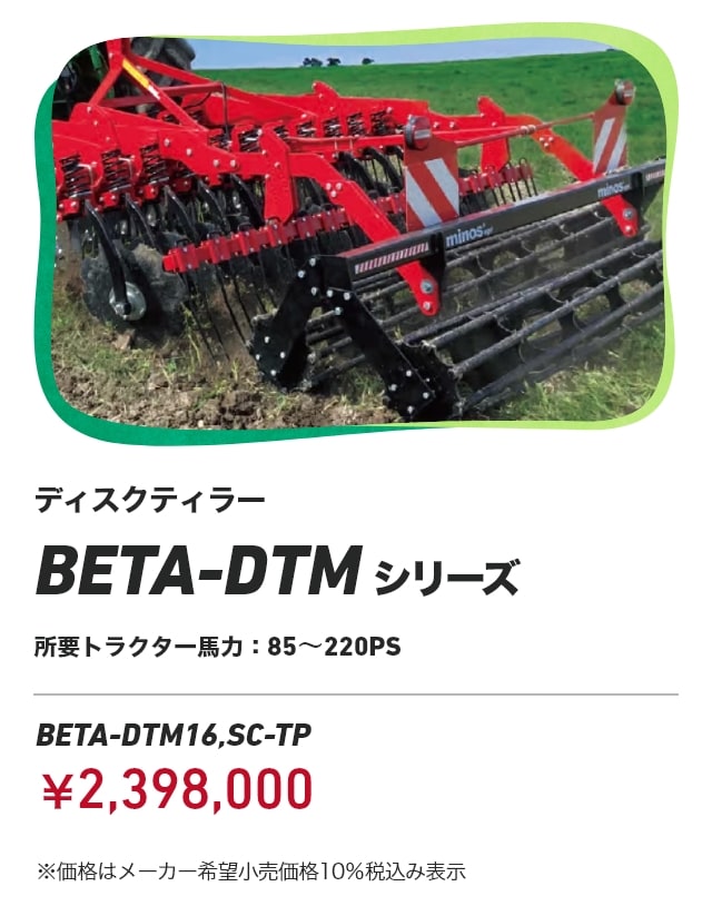 ディスクティラー BETA-DTMシリーズ 所要トラクター馬力：85～220PS BETA-DTM16,SC-TP：￥2,398,000 ※価格はメーカー希望小売価格10％税込み表示