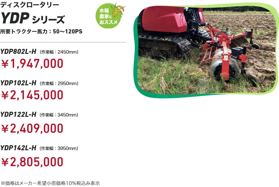 ディスクロータリー YDPシリーズ 水稲農家におススメ 所要トラクター馬力：50～120PS YDP802L-H（作業幅：2450mm）：￥1,947,000 YDP102L-H（作業幅：2950mm）：￥2,145,000 YDP122L-H（作業幅：3450mm）：￥2,409,000 YDP142L-H（作業幅：3950mm）：￥2,805,000 ※価格はメーカー希望小売価格10%税込み表示