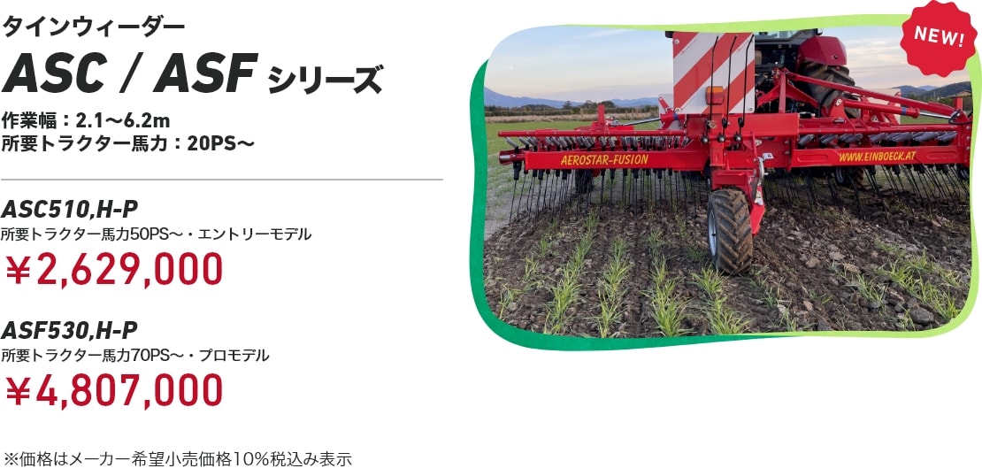 タインウィーダー ASC/ASFシリーズ 作業幅：2.1～6.2m 所要トラクター⾺⼒：20PS～ ASC510,H-P 所要トラクター馬力50PS～・エントリーモデル：￥2,629,000 ASF530,H-P 所要トラクター馬力70PS～・プロモデル：￥4,807,000 ※価格はメーカー希望小売価格10％税込み表示