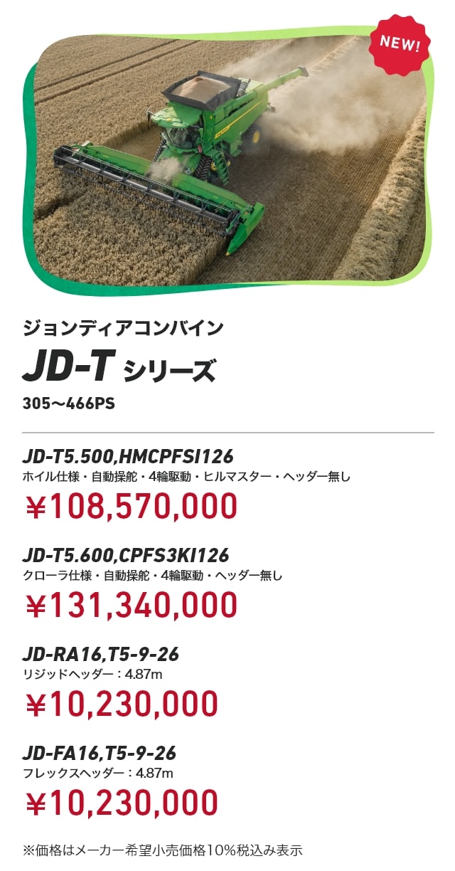 ジョンディアコンバイン JD-Tシリーズ 305～466PS JD-T5.500,HMCPFSI126 ホイル仕様・自動操舵・4輪駆動・ヒルマスター・ヘッダー無し¥108,570,000 JD-T5.600,CPFS3KI126 クローラ仕様・自動操舵・4輪駆動・ヘッダー無し：￥131,340,000 JD-RA16,T5-9-26 リジッドヘッダー：4.87m：￥10,230,000 JD-FA16,T5-9-26 フレックスヘッダー：4.87m：￥10,230,000 ※価格はメーカー希望小売価格10%税込み表示