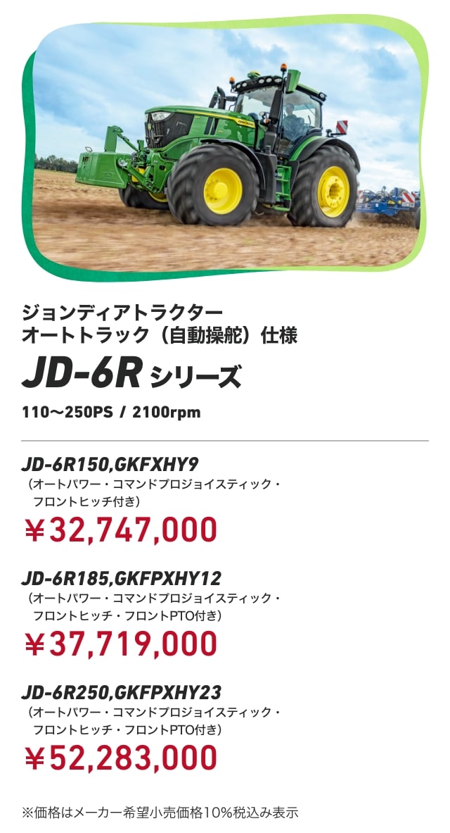 ジョンディアトラクター オートトラック（自動操舵）仕様 JD-6Rシリーズ 110〜250PS/2100rpm JD-6R150,GKFXHY9（オートパワー・コマンドプロジョイスティック・フロントヒッチ付き）：￥32,747,000 JD-6R185,GKFPXHY12（オートパワー・コマンドプロジョイスティック・フロントヒッチ・フロントPTO付き）：￥37,719,000 JD-6R250,GKFPXHY23（オートパワー・コマンドプロジョイスティック・フロントヒッチ・フロントPTO付き）：￥52,283,000 ※価格はメーカー希望小売価格10％税込み表示