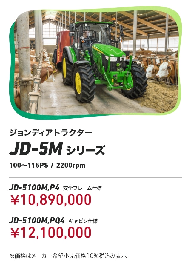 ジョンディアトラクター JD-5Mシリーズ（100～115PS/2200rpm） JD-5100M,P4（安全フレーム仕様）：￥10,890,000 JD-5100M,PQ4（キャビン仕様）：￥12,100,000 ※価格はメーカー希望小売価格10％税込み表示