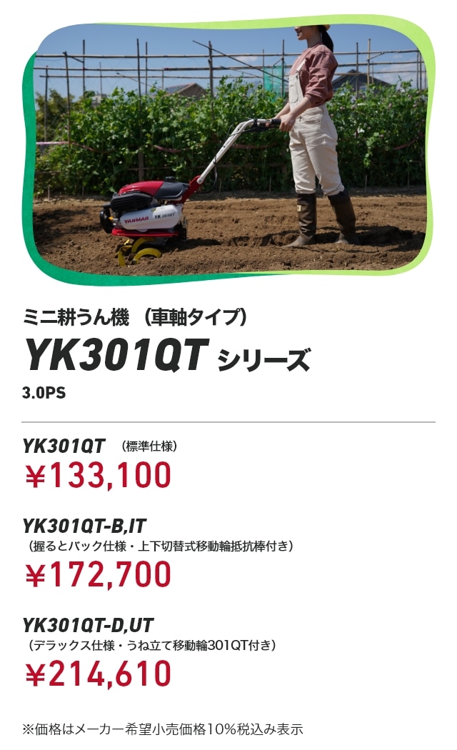 ミニ耕うん機(車軸タイプ) YK301QTシリーズ 3.0PS YK301QT(標準仕様):¥133,100 YK301QT-B,IT(握るとバック仕様・上下切替式移動輪抵抗棒付き):¥172,700 YK301QT-D,UT(デラックス仕様・うね立て移動輪301QT付き):¥214,610 ※価格はメーカー希望小売価格10%税込み表示