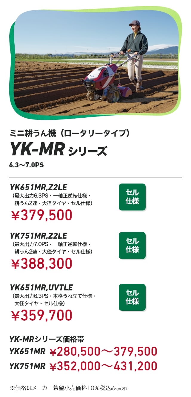ミニ耕うん機（ロータリータイプ） YK-MRシリーズ 6.3～7.0PS YK651MR,Z2LE（最大出力6.3PS・一軸正逆転仕様・耕うん2速・大径タイヤ・セル仕様）：￥379,500 YK751MR,Z2LE（最大出力7.0PS・一軸正逆転仕様・耕うん2速・大径タイヤ・セル仕様）：￥388,300 YK651MR,UVTLE（最大出力6.3PS・本格うね立て仕様・大径タイヤ・セル仕様）：￥359,700 YK-MRシリーズ価格帯 YK651MR：￥280,500～379,500 YK751MR：￥352,000～431,200 ※価格はメーカー希望小売価格10％税込み表示