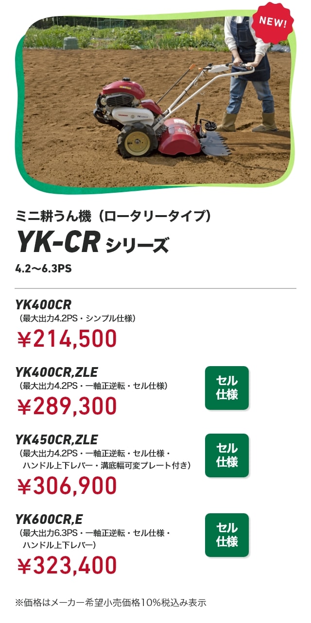 ミニ耕うん機（ロータリータイプ） YK-CRシリーズ 4.2～6.3PS YK400CR（最大出力4.2PS・シンプル仕様）￥214,500 YK400CR,ZLE（最大出力4.2PS・一軸正逆転・セル仕様）：￥289,300 YK450CR,ZLE（最大出力4.2PS・一軸正逆転・セル仕様・ハンドル上下レバー・溝底幅可変プレート付き）：￥306,900 YK600CR,E（最大出力6.3PS・一軸正逆転・セル仕様・ハンドル上下レバー）：￥323,400 ※価格はメーカー希望小売価格10％税込み表示