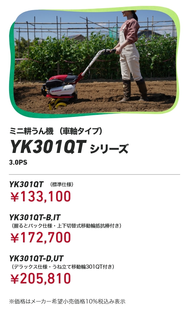 ミニ耕うん機（車軸タイプ） YK301QTシリーズ 3.0PS YK301QT（標準仕様）：￥133,100 YK301QT-B,IT（握るとバック仕様・上下切替式移動輪抵抗棒付き）：￥172,700 YK301QT-D,UT（デラックス仕様・うね立て移動輪301QT付き）：￥205,810 ※価格はメーカー希望小売価格10％税込み表示