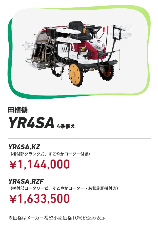 田植機 YR4SA 4条植え YR4SA,KZ（植付部クランク式、すこやかローター付き）：￥1,144,000 YR4SA,RZF（植付部ロータリー式、すこやかローター・粒状施肥機付き）：￥1,633,500 ※価格はメーカー希望小売価格10％税込み表示