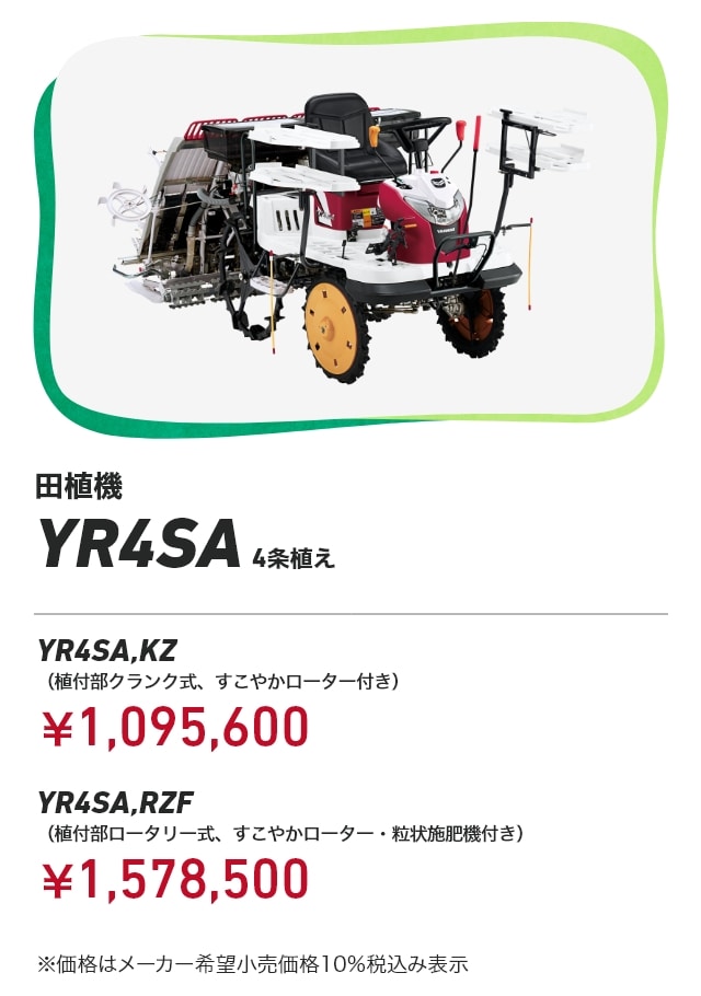 田植機 YR4SA 4条植え YR4SA,KZ（植付部クランク式、すこやかローター付き）：￥1,095,600 YR4SA,RZF（植付部ロータリー式、すこやかローター・粒状施肥機付き）：￥1,578,500 ※価格はメーカー希望小売価格10％税込み表示