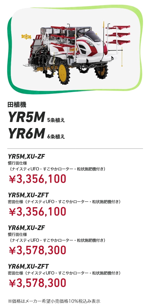 田植機 YR5M 5条植え YR6M 6条植え YR5M,XU-ZF 慣行苗仕様（ナイスティUFO・すこやかローター・粒状施肥機付き）：￥3,356,100 YR5M,XU-ZFT 密苗仕様（ナイスティUFO・すこやかローター・粒状施肥機付き）：￥3,356,100 YR6M,XU-ZF 慣行苗仕様（ナイスティUFO・すこやかローター・粒状施肥機付き）：￥3,578,300 YR6M,XU-ZFT YR6M,XU-ZFT 密苗仕様（ナイスティUFO・すこやかローター・粒状施肥機付き）：￥3,578,300 ※価格はメーカー希望小売価格10％税込み表示